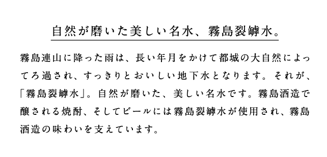 自然が磨いた美しい名水、霧島裂罅水。霧島山脈に降った雨は、長い年月をかけて都城の大自然によってろ過され、すっきりと美味しい地下水となります。それが、「霧島裂罅水」。自然が磨いた、美しい名水です。霧島酒造で醸される焼酎、そしてビールには霧島裂罅水が使用され、霧島酒造の味わいを支えています。