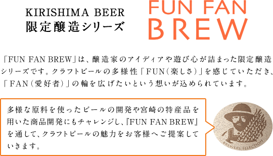 KIRISHIMA BEER 限定醸造シリーズ FUN FAN BREW 「FUN FAN BREW」は、醸造家のアイディアや遊び心が詰まった限定醸造シリーズです。クラフトビールの多様性「FUN（楽しさ）」を感じていただき、「FAN（愛好者）」の輪を広げたいという想いが込められています。 多様な原料を使ったビールの開発や、宮崎の特産品を用いた商品開発にもチャレンジし、『FUN FAN BREW』を通して、クラフトビールの魅力をお客様へご提案していきます。