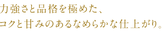 力強さと品格を極めた、コクと甘みのあるなめらかな仕上がり。