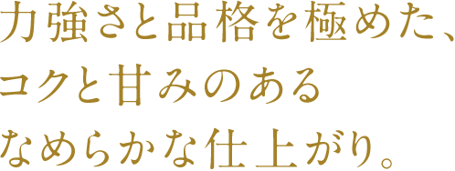 力強さと品格を極めた、コクと甘みのあるなめらかな仕上がり。