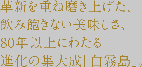 革新を重ね磨き上げた、飲み飽きない美味しさ。80年以上にわたる進化の集大成「白霧島」。