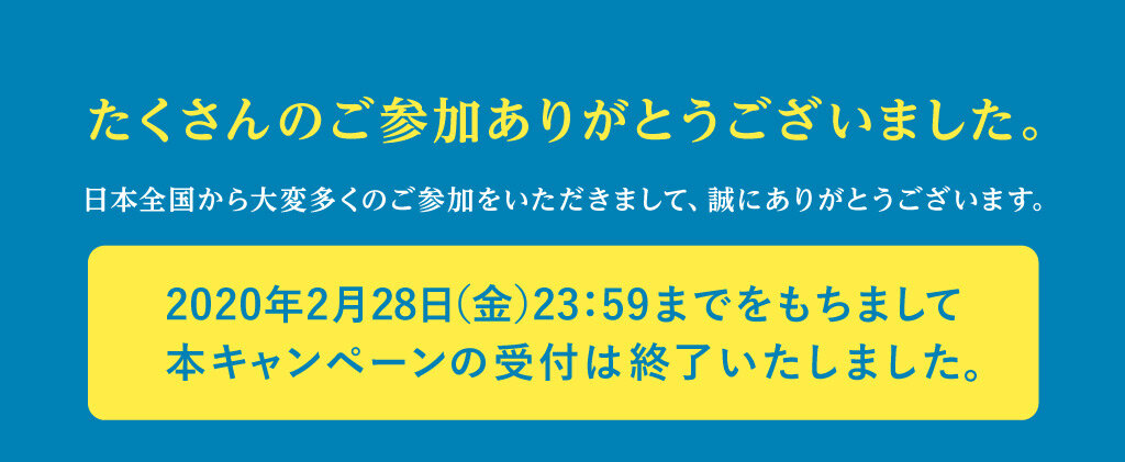 たくさんのご参加ありがとうございました。日本全国から大変多くのご参加をいただきまして、誠にありがとうございます。2020年2月28日（金）23:59までをもちまして本キャンペーンの受付は終了いたしました。
